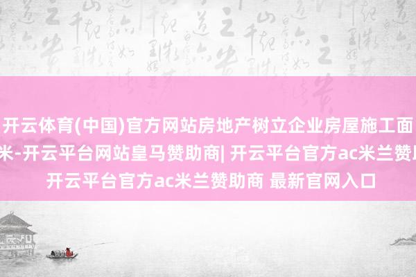开云体育(中国)官方网站房地产树立企业房屋施工面积620315万正常米-开云平台网站皇马赞助商| 开云平台官方ac米兰赞助商 最新官网入口