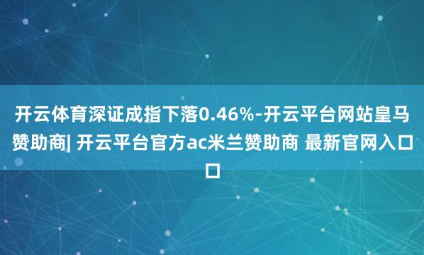开云体育深证成指下落0.46%-开云平台网站皇马赞助商| 开云平台官方ac米兰赞助商 最新官网入口