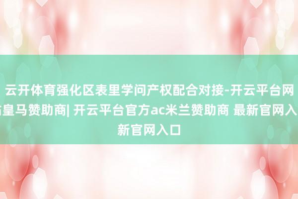 云开体育强化区表里学问产权配合对接-开云平台网站皇马赞助商| 开云平台官方ac米兰赞助商 最新官网入口