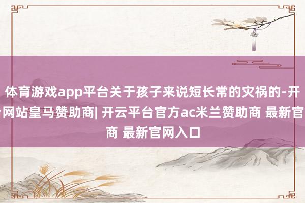 体育游戏app平台关于孩子来说短长常的灾祸的-开云平台网站皇马赞助商| 开云平台官方ac米兰赞助商 最新官网入口