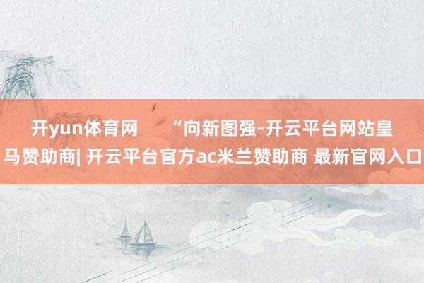 开yun体育网      “向新图强-开云平台网站皇马赞助商| 开云平台官方ac米兰赞助商 最新官网入口