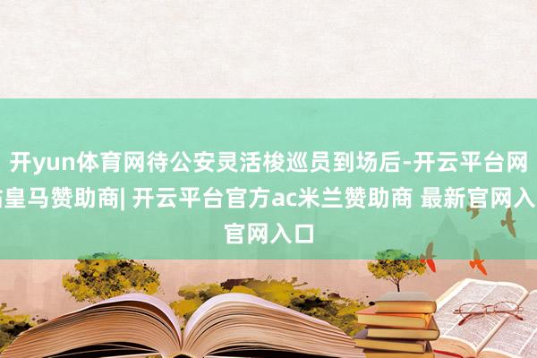 开yun体育网待公安灵活梭巡员到场后-开云平台网站皇马赞助商| 开云平台官方ac米兰赞助商 最新官网入口