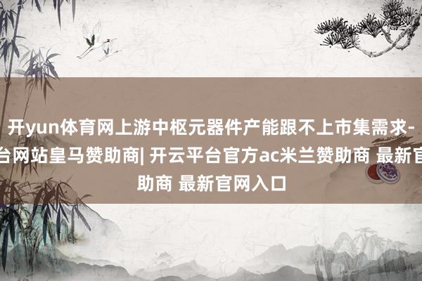 开yun体育网上游中枢元器件产能跟不上市集需求-开云平台网站皇马赞助商| 开云平台官方ac米兰赞助商 最新官网入口