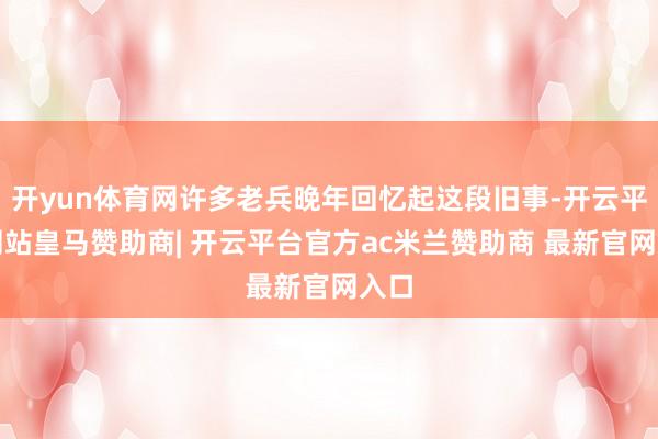 开yun体育网许多老兵晚年回忆起这段旧事-开云平台网站皇马赞助商| 开云平台官方ac米兰赞助商 最新官网入口