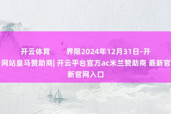 开云体育        界限2024年12月31日-开云平台网站皇马赞助商| 开云平台官方ac米兰赞助商 最新官网入口