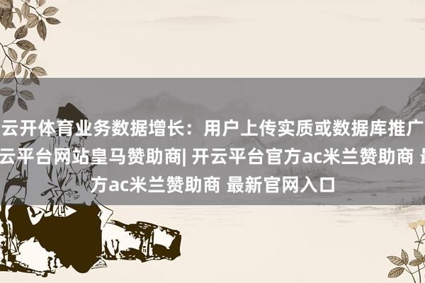 云开体育业务数据增长：用户上传实质或数据库推广超出预期-开云平台网站皇马赞助商| 开云平台官方ac米兰赞助商 最新官网入口