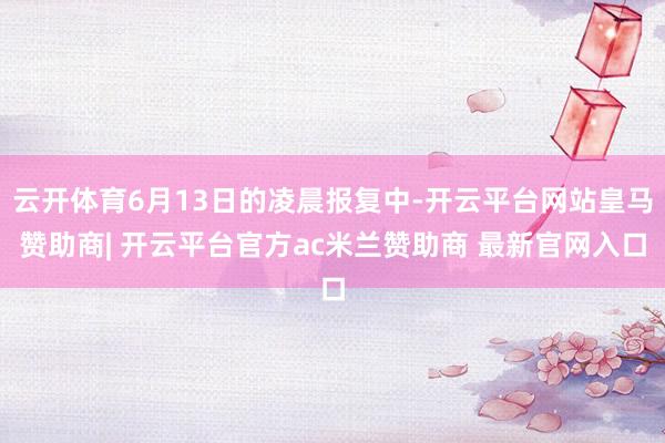 云开体育6月13日的凌晨报复中-开云平台网站皇马赞助商| 开云平台官方ac米兰赞助商 最新官网入口