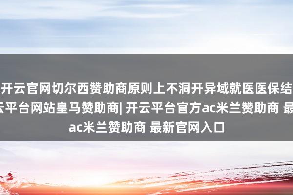 开云官网切尔西赞助商原则上不洞开异域就医医保结算工作-开云平台网站皇马赞助商| 开云平台官方ac米兰赞助商 最新官网入口