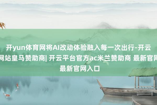开yun体育网将AI改动体验融入每一次出行-开云平台网站皇马赞助商| 开云平台官方ac米兰赞助商 最新官网入口