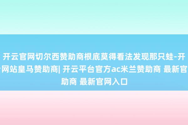 开云官网切尔西赞助商根底莫得看法发现那只蛙-开云平台网站皇马赞助商| 开云平台官方ac米兰赞助商 最新官网入口