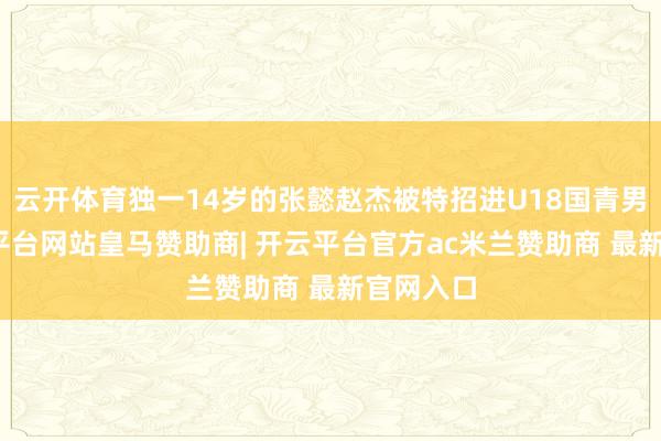 云开体育独一14岁的张懿赵杰被特招进U18国青男篮-开云平台网站皇马赞助商| 开云平台官方ac米兰赞助商 最新官网入口