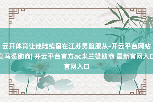 云开体育让他陆续留在江苏男篮服从-开云平台网站皇马赞助商| 开云平台官方ac米兰赞助商 最新官网入口