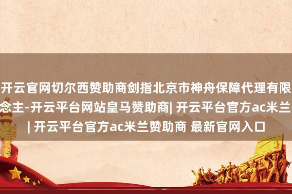 开云官网切尔西赞助商剑指北京市神舟保障代理有限公司及关系遭殃东说念主-开云平台网站皇马赞助商| 开云平台官方ac米兰赞助商 最新官网入口