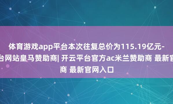体育游戏app平台本次往复总价为115.19亿元-开云平台网站皇马赞助商| 开云平台官方ac米兰赞助商 最新官网入口