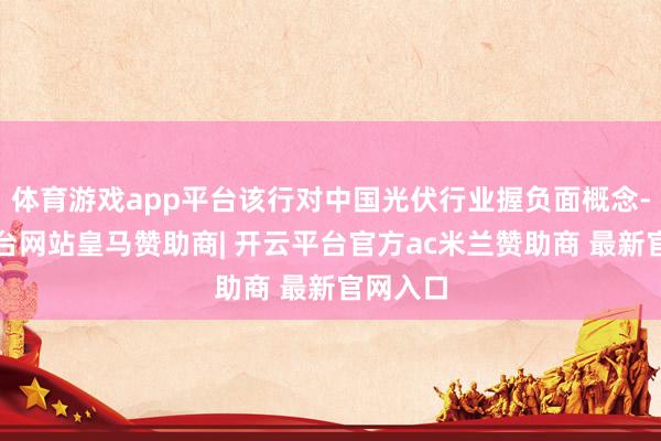 体育游戏app平台该行对中国光伏行业握负面概念-开云平台网站皇马赞助商| 开云平台官方ac米兰赞助商 最新官网入口
