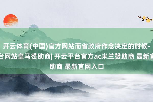 开云体育(中国)官方网站而省政府作念决定的时候-开云平台网站皇马赞助商| 开云平台官方ac米兰赞助商 最新官网入口