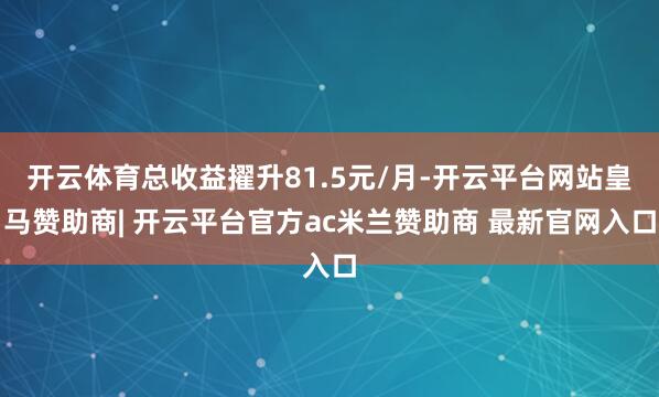 开云体育总收益擢升81.5元/月-开云平台网站皇马赞助商| 开云平台官方ac米兰赞助商 最新官网入口