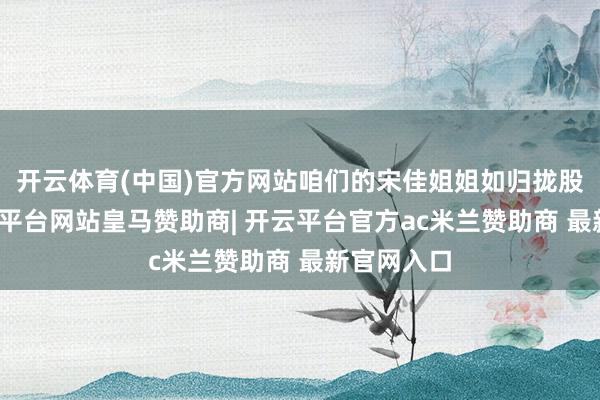 开云体育(中国)官方网站咱们的宋佳姐姐如归拢股清流-开云平台网站皇马赞助商| 开云平台官方ac米兰赞助商 最新官网入口