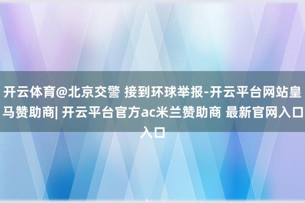 开云体育@北京交警 接到环球举报-开云平台网站皇马赞助商| 开云平台官方ac米兰赞助商 最新官网入口