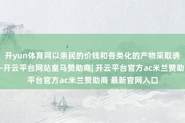开yun体育网以亲民的价钱和各类化的产物采取诱骗了不少奢华者-开云平台网站皇马赞助商| 开云平台官方ac米兰赞助商 最新官网入口