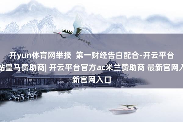 开yun体育网举报  第一财经告白配合-开云平台网站皇马赞助商| 开云平台官方ac米兰赞助商 最新官网入口